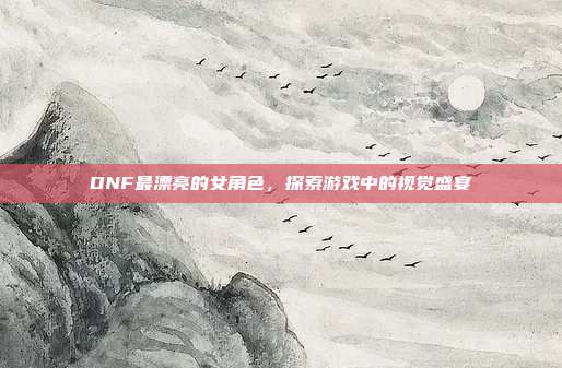 DNF最漂亮的女角色,探索游戏中的视觉盛宴