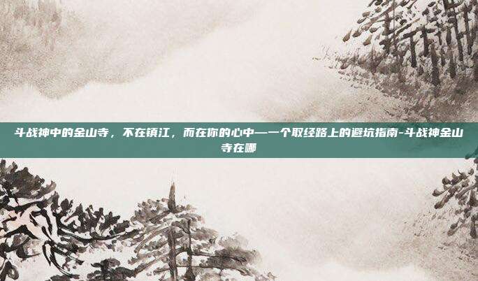 斗战神中的金山寺,不在镇江,而在你的心中—一个取经路上的避坑指南-斗战神金山寺在哪