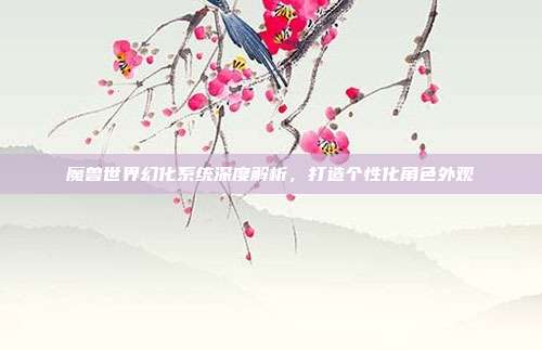 魔兽世界幻化系统深度解析,打造个性化角色外观