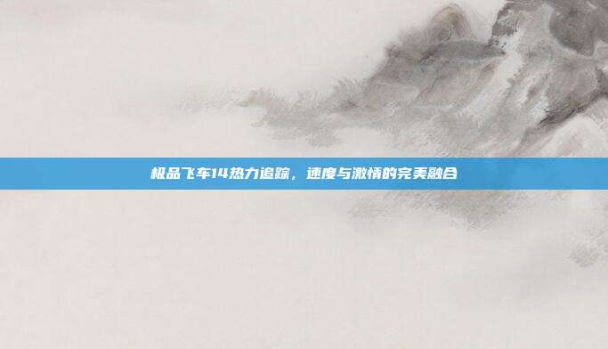极品飞车14热力追踪,速度与激情的完美融合