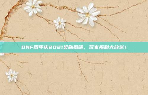 DNF周年庆2021奖励揭晓,玩家福利大放送!