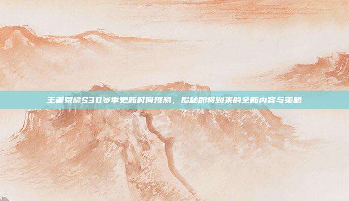 王者荣耀S30赛季更新时间预测,揭秘即将到来的全新内容与策略