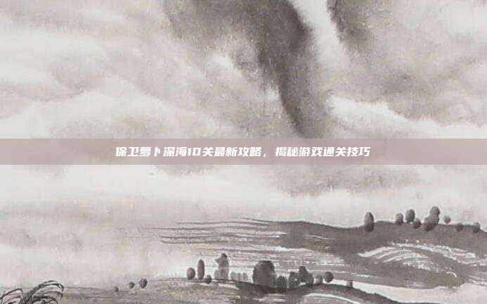 保卫萝卜深海10关最新攻略,揭秘游戏通关技巧