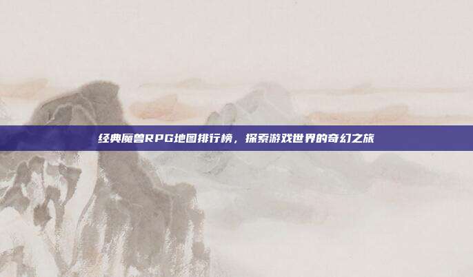 经典魔兽RPG地图排行榜，探索游戏世界的奇幻之旅