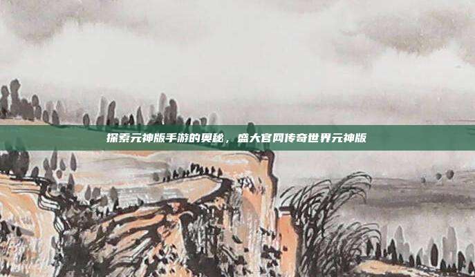 探索元神版手游的奥秘,盛大官网传奇世界元神版
