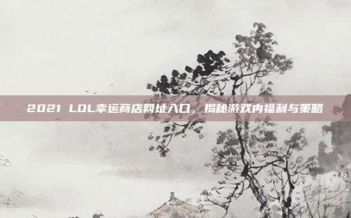 2021 LOL幸运商店网址入口,揭秘游戏内福利与策略