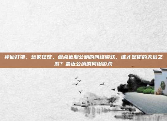 神仙打架，玩家狂欢，盘点近期公测的网络游戏，谁才是你的天选之游？最近公测的网络游戏