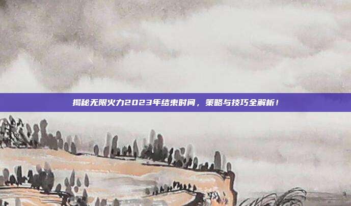 揭秘无限火力2023年结束时间，策略与技巧全解析！