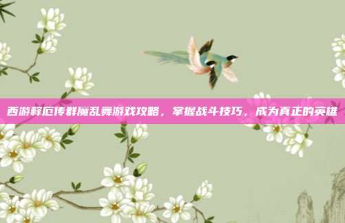 西游释厄传群魔乱舞游戏攻略,掌握战斗技巧,成为真正的英雄