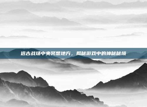 远古战场中央冥想地方,揭秘游戏中的神秘秘境