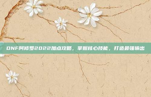 DNF阿修罗2022加点攻略,掌握核心技能,打造最强输出
