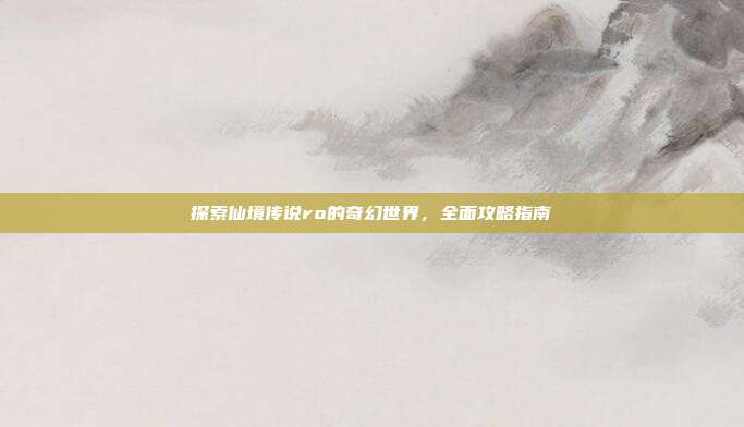 探索仙境传说ro的奇幻世界，全面攻略指南