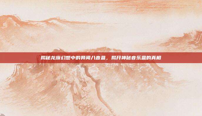 揭秘龙族幻想中的异闻八音盒，揭开神秘音乐盒的真相
