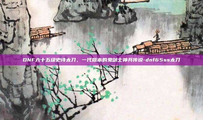 DNF六十五级史诗太刀，一代版本的鬼剑士神兵传说-dnf65ss太刀