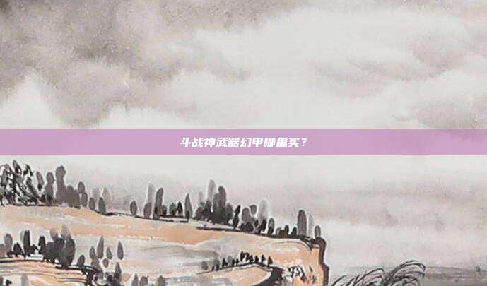 斗战神武器幻甲哪里买？