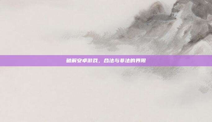 破解安卓游戏,合法与非法的界限