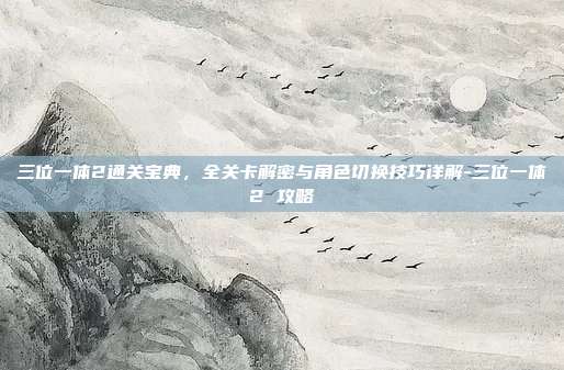三位一体2通关宝典，全关卡解密与角色切换技巧详解-三位一体2 攻略