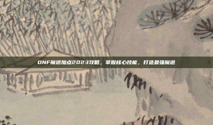DNF魔道加点2023攻略，掌握核心技能，打造最强魔道