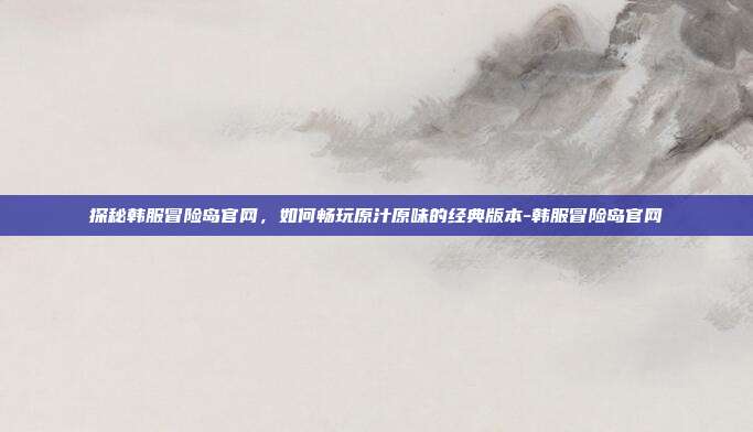 探秘韩服冒险岛官网，如何畅玩原汁原味的经典版本-韩服冒险岛官网