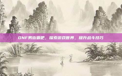 DNF男街霸吧，探索游戏世界，提升战斗技巧