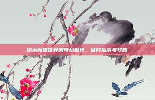 探索魔兽世界的奇幻世界,官网指南与攻略