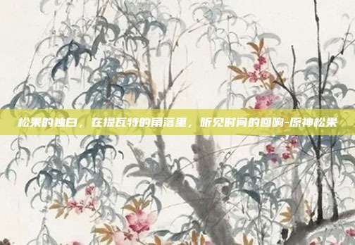 松果的独白,在提瓦特的角落里,听见时间的回响-原神松果