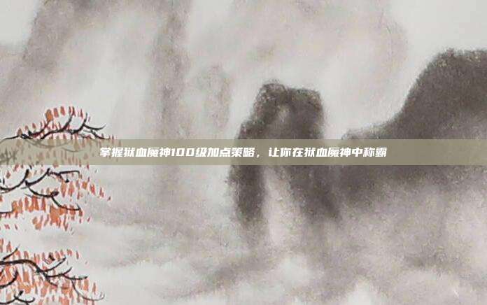 掌握狱血魔神100级加点策略,让你在狱血魔神中称霸