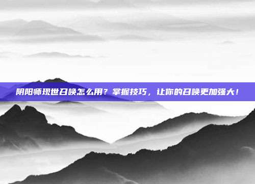 阴阳师现世召唤怎么用?掌握技巧,让你的召唤更加强大!