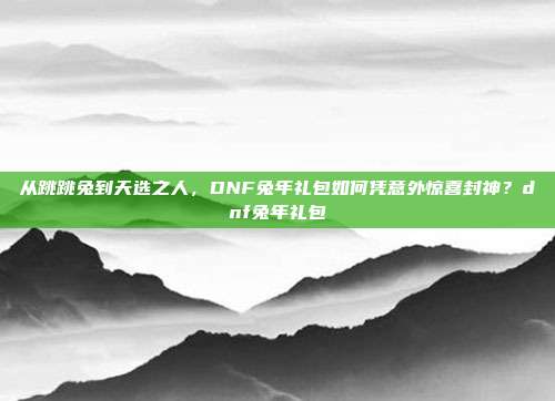 从跳跳兔到天选之人，DNF兔年礼包如何凭意外惊喜封神？dnf兔年礼包