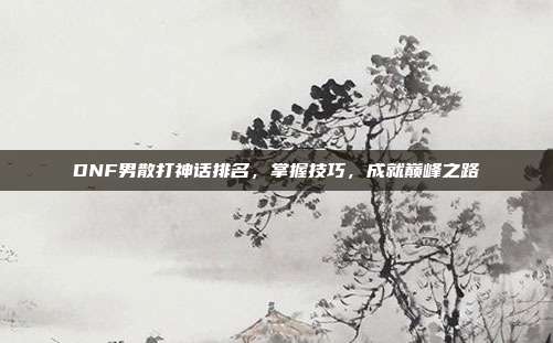 DNF男散打神话排名，掌握技巧，成就巅峰之路