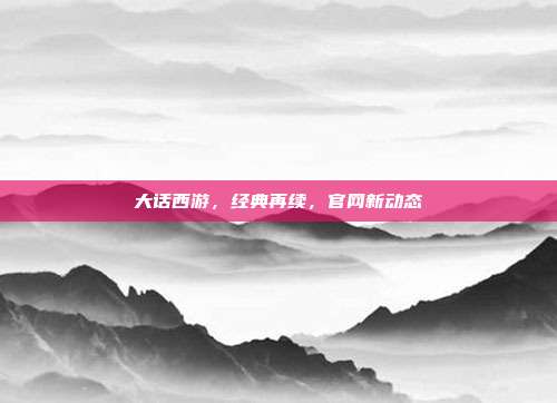 大话西游,经典再续,官网新动态