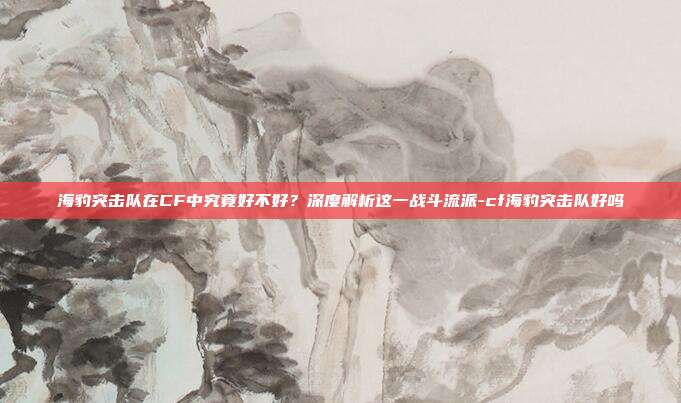 海豹突击队在CF中究竟好不好？深度解析这一战斗流派-cf海豹突击队好吗