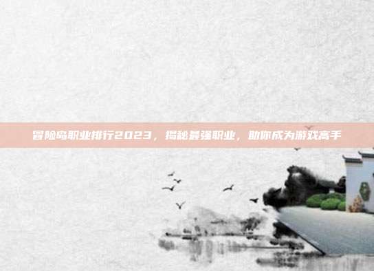 冒险岛职业排行2023,揭秘最强职业,助你成为游戏高手