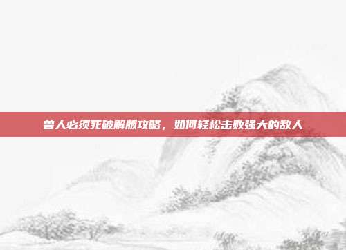 兽人必须死破解版攻略,如何轻松击败强大的敌人