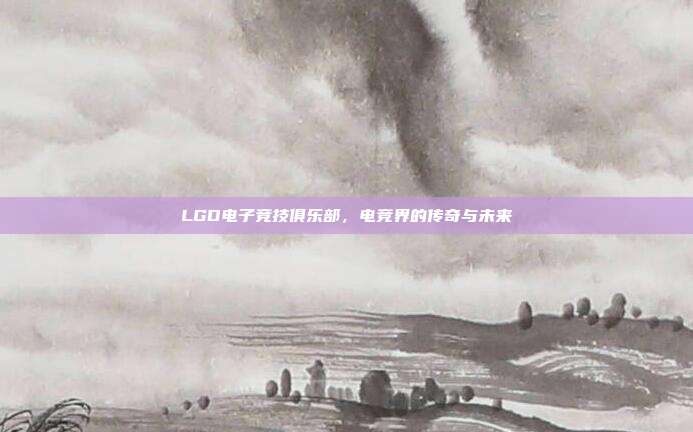 LGD电子竞技俱乐部，电竞界的传奇与未来