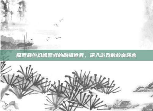 探索最终幻想零式的剧情世界,深入游戏的故事迷宫
