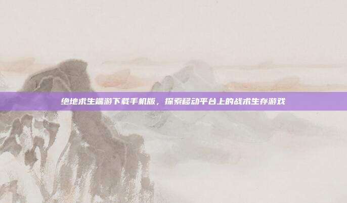 绝地求生端游下载手机版，探索移动平台上的战术生存游戏