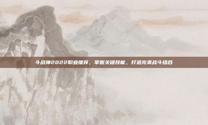斗战神2022职业推荐，掌握关键技能，打造完美战斗组合