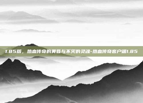 1.85版，热血传奇的黄昏与不灭的灵魂-热血传奇客户端1.85