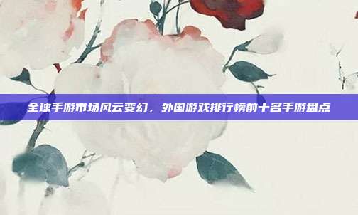 全球手游市场风云变幻,外国游戏排行榜前十名手游盘点