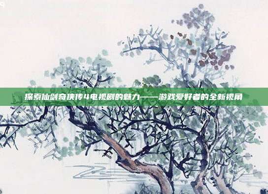 探索仙剑奇侠传4电视剧的魅力——游戏爱好者的全新视角