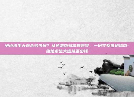 绝地求生大逃杀多少钱？从免费版到高端账号，一份完整价格指南-绝地求生大逃杀多少钱