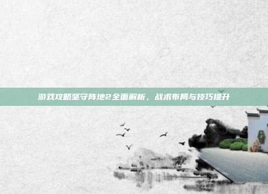 游戏攻略坚守阵地2全面解析,战术布局与技巧提升