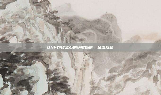 DNF净化之石的获取指南,全面攻略