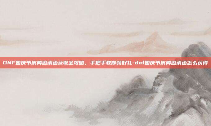 DNF国庆节庆典邀请函获取全攻略，手把手教你领好礼-dnf国庆节庆典邀请函怎么获得
