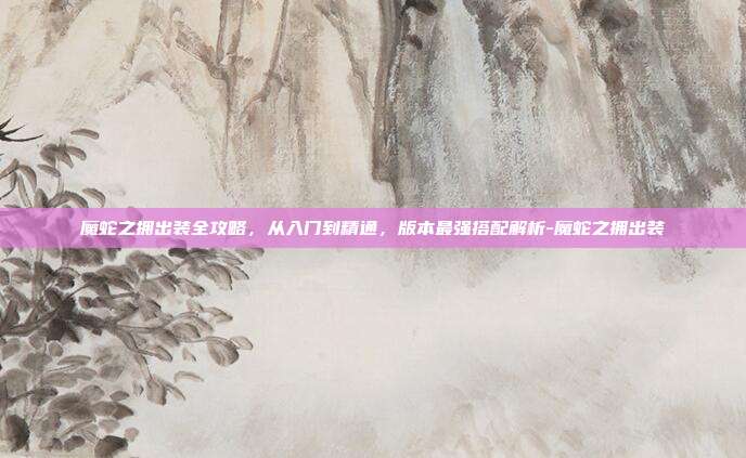 魔蛇之拥出装全攻略，从入门到精通，版本最强搭配解析-魔蛇之拥出装