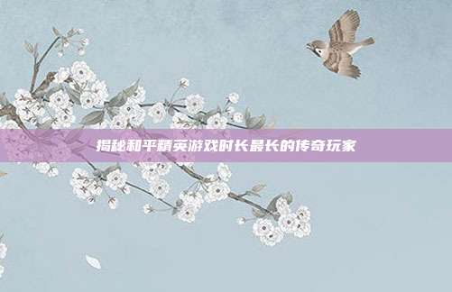 揭秘和平精英游戏时长最长的传奇玩家
