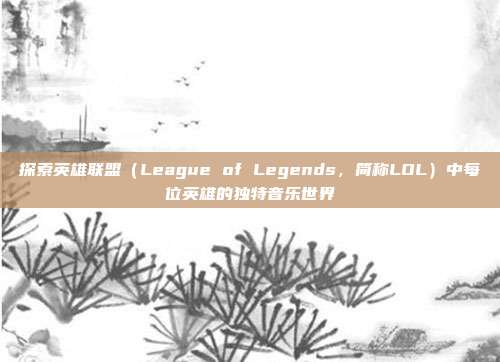 探索英雄联盟（League of Legends，简称LOL）中每位英雄的独特音乐世界