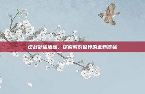 逆战舒适活动,探索游戏世界的全新体验