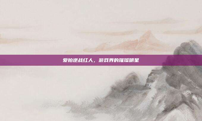 爱拍逆战红人,游戏界的璀璨明星